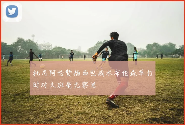 托尼阿伦赞扬面包战术布伦森单打时对文班毫无察觉