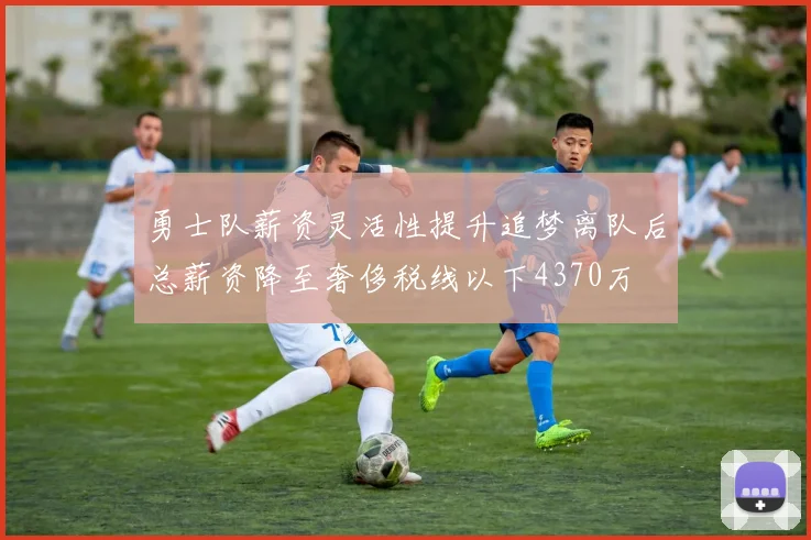 勇士队薪资灵活性提升追梦离队后总薪资降至奢侈税线以下4370万