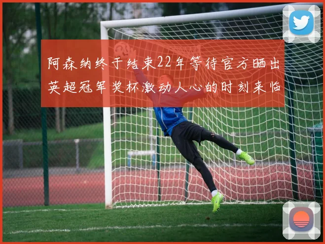 阿森纳终于结束22年等待官方晒出英超冠军奖杯激动人心的时刻来临