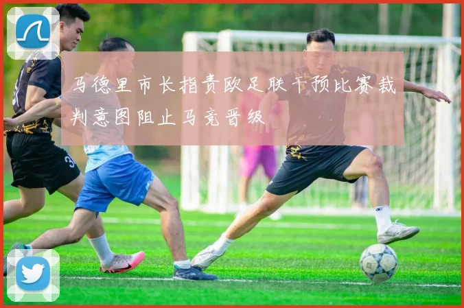 马德里市长指责欧足联干预比赛裁判意图阻止马竞晋级