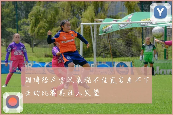 周琦怒斥索汉表现不佳直言看不下去的比赛真让人失望