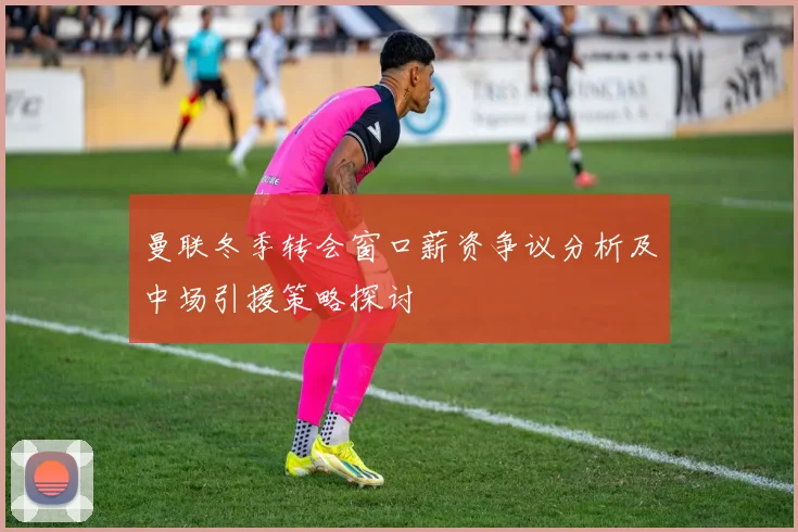 曼联冬季转会窗口薪资争议分析及中场引援策略探讨