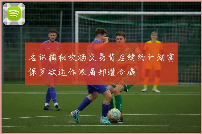 名记揭秘吹杨交易背后续约计划富保罗欲运作浓眉却遭冷遇