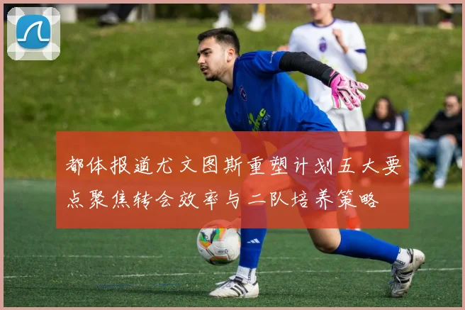 都体报道尤文图斯重塑计划五大要点聚焦转会效率与二队培养策略
