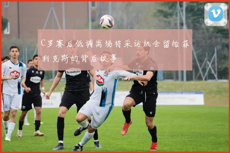 C罗赛后低调离场将采访机会留给菲利克斯的背后故事