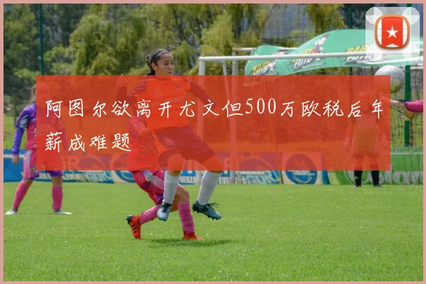 阿图尔欲离开尤文但500万欧税后年薪成难题
