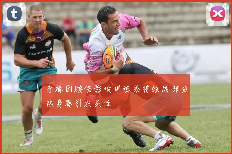 李缘因腰伤影响训练或将缺席部分热身赛引发关注