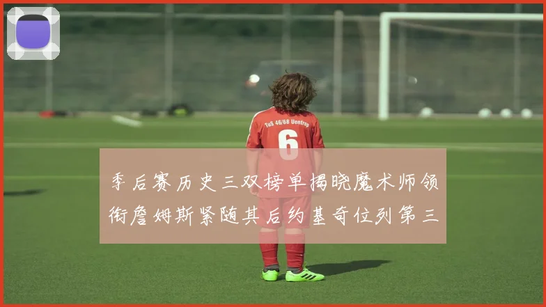 季后赛历史三双榜单揭晓魔术师领衔詹姆斯紧随其后约基奇位列第三