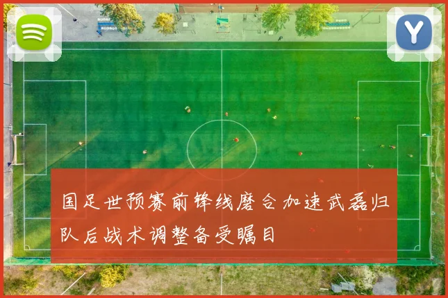 国足世预赛前锋线磨合加速武磊归队后战术调整备受瞩目