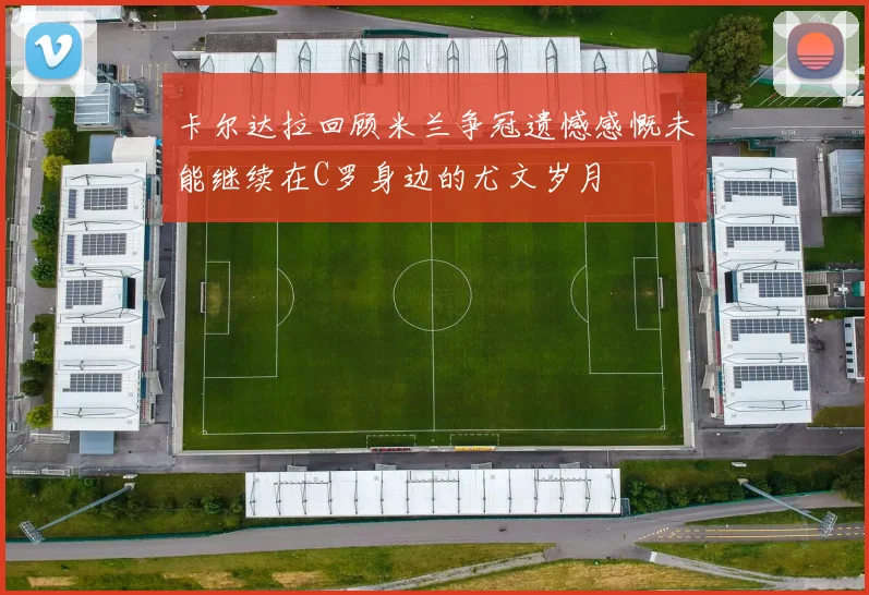 卡尔达拉回顾米兰争冠遗憾感慨未能继续在C罗身边的尤文岁月