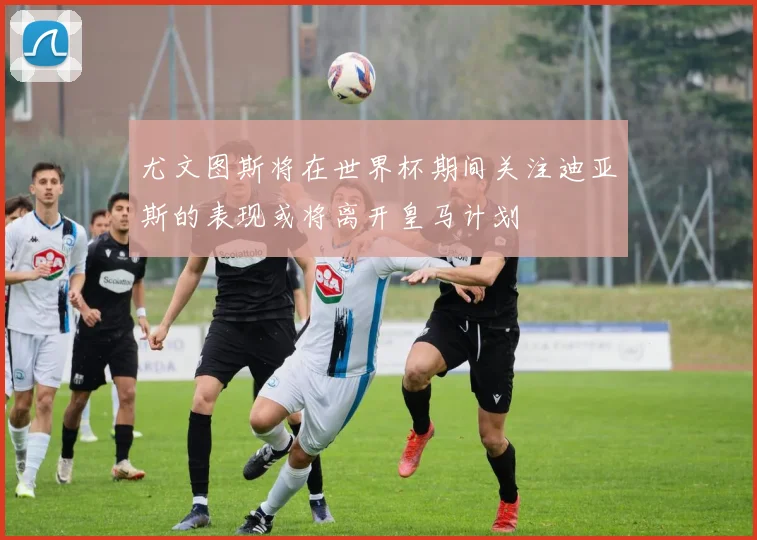 尤文图斯将在世界杯期间关注迪亚斯的表现或将离开皇马计划