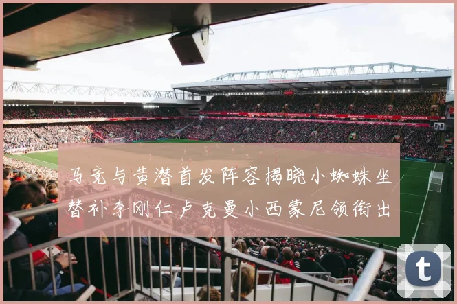 马竞与黄潜首发阵容揭晓小蜘蛛坐替补李刚仁卢克曼小西蒙尼领衔出战