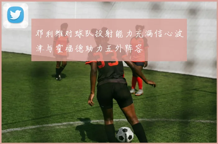 邓利维对球队投射能力充满信心波津与霍福德助力五外阵容