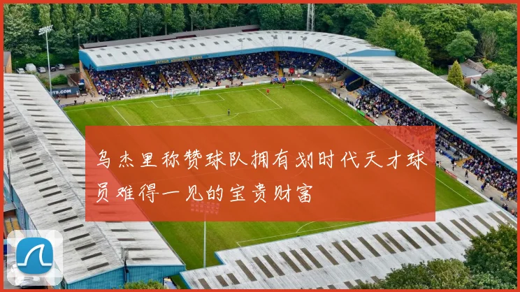 乌杰里称赞球队拥有划时代天才球员难得一见的宝贵财富