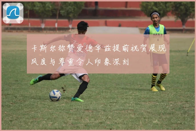 卡斯尔称赞爱德华兹提前祝贺展现风度与尊重令人印象深刻
