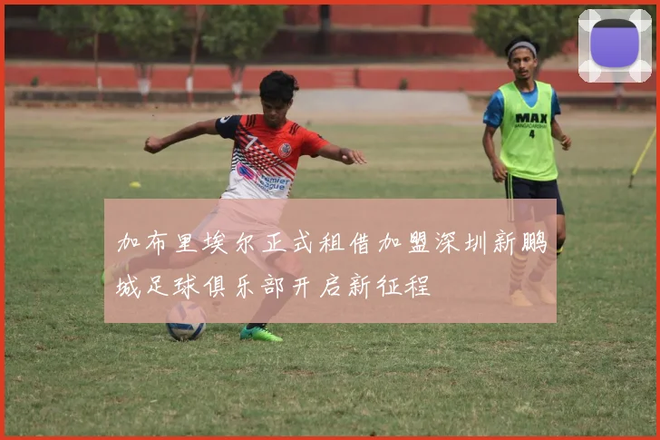 加布里埃尔正式租借加盟深圳新鹏城足球俱乐部开启新征程