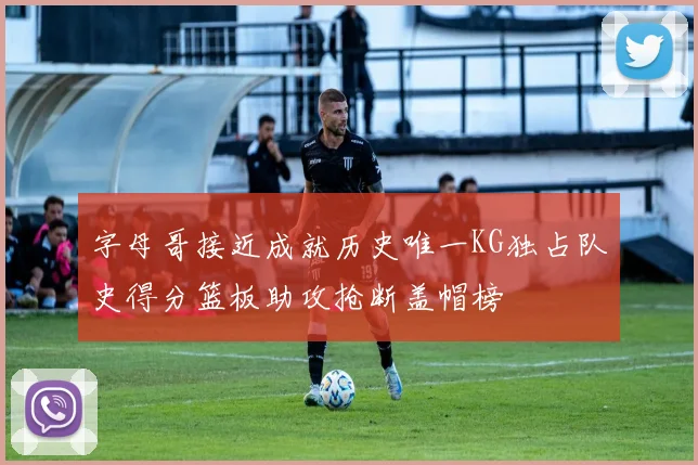 字母哥接近成就历史唯一KG独占队史得分篮板助攻抢断盖帽榜
