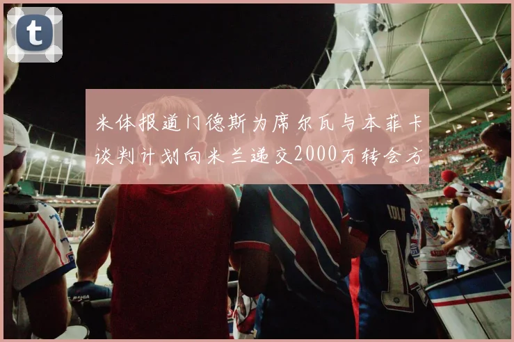 米体报道门德斯为席尔瓦与本菲卡谈判计划向米兰递交2000万转会方案