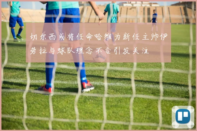 切尔西或将任命哈维为新任主帅伊劳拉与球队理念不合引发关注