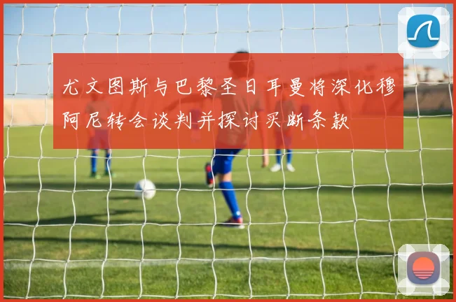 尤文图斯与巴黎圣日耳曼将深化穆阿尼转会谈判并探讨买断条款