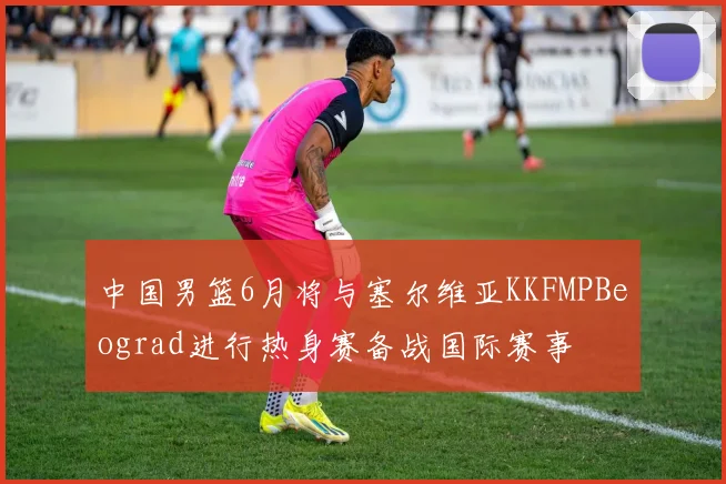 中国男篮6月将与塞尔维亚KKFMPBeograd进行热身赛备战国际赛事