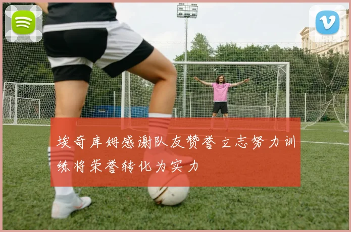 埃奇库姆感谢队友赞誉立志努力训练将荣誉转化为实力